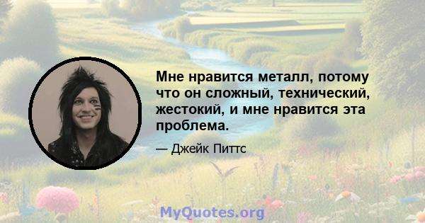 Мне нравится металл, потому что он сложный, технический, жестокий, и мне нравится эта проблема.