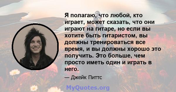 Я полагаю, что любой, кто играет, может сказать, что они играют на гитаре, но если вы хотите быть гитаристом, вы должны тренироваться все время, и вы должны хорошо это получить. Это больше, чем просто иметь один и