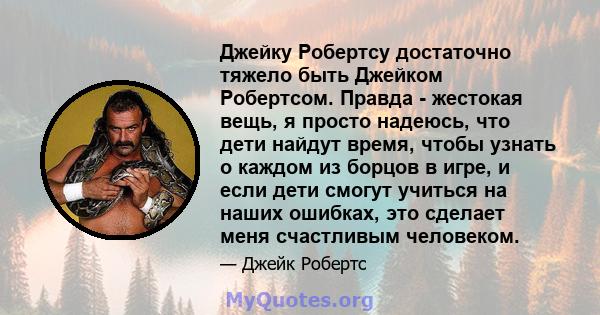 Джейку Робертсу достаточно тяжело быть Джейком Робертсом. Правда - жестокая вещь, я просто надеюсь, что дети найдут время, чтобы узнать о каждом из борцов в игре, и если дети смогут учиться на наших ошибках, это сделает 