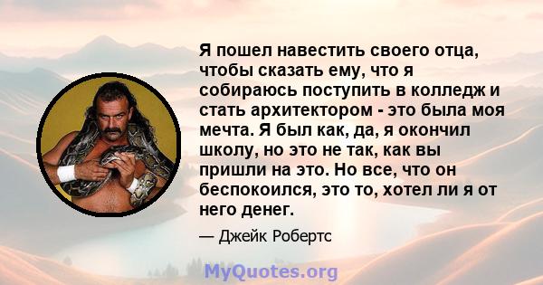 Я пошел навестить своего отца, чтобы сказать ему, что я собираюсь поступить в колледж и стать архитектором - это была моя мечта. Я был как, да, я окончил школу, но это не так, как вы пришли на это. Но все, что он