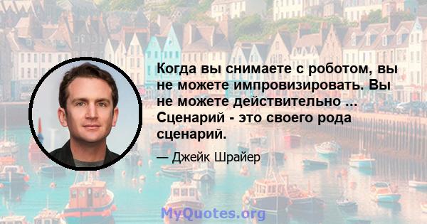 Когда вы снимаете с роботом, вы не можете импровизировать. Вы не можете действительно ... Сценарий - это своего рода сценарий.