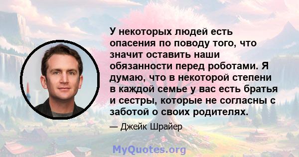 У некоторых людей есть опасения по поводу того, что значит оставить наши обязанности перед роботами. Я думаю, что в некоторой степени в каждой семье у вас есть братья и сестры, которые не согласны с заботой о своих