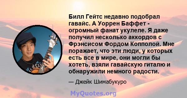 Билл Гейтс недавно подобрал гавайс. А Уоррен Баффет - огромный фанат укулеле. Я даже получил несколько аккордов с Фрэнсисом Фордом Копполой. Мне поражает, что эти люди, у которых есть все в мире, они могли бы хотеть,