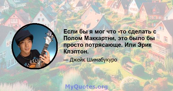 Если бы я мог что -то сделать с Полом Маккартни, это было бы просто потрясающе. Или Эрик Клэптон.