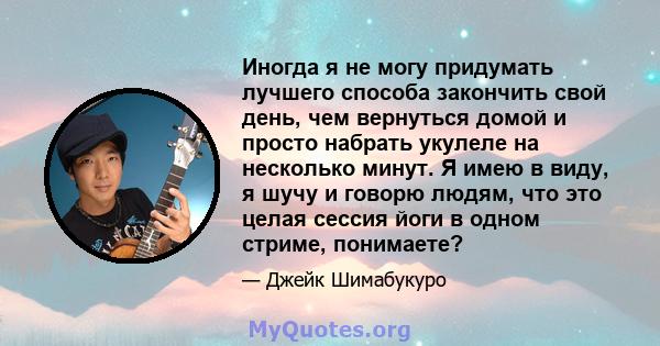 Иногда я не могу придумать лучшего способа закончить свой день, чем вернуться домой и просто набрать укулеле на несколько минут. Я имею в виду, я шучу и говорю людям, что это целая сессия йоги в одном стриме, понимаете?