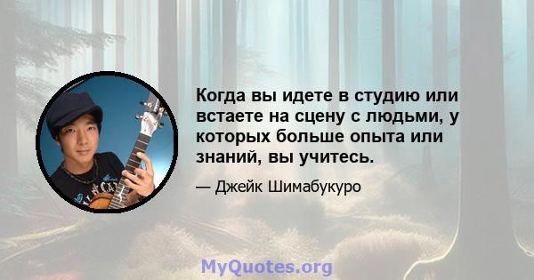 Когда вы идете в студию или встаете на сцену с людьми, у которых больше опыта или знаний, вы учитесь.