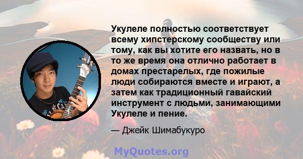 Укулеле полностью соответствует всему хипстерскому сообществу или тому, как вы хотите его назвать, но в то же время она отлично работает в домах престарелых, где пожилые люди собираются вместе и играют, а затем как