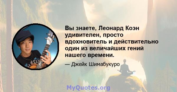 Вы знаете, Леонард Коэн удивителен, просто вдохновитель и действительно один из величайших гений нашего времени.