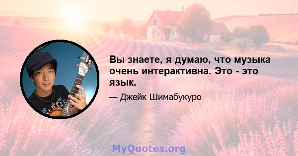 Вы знаете, я думаю, что музыка очень интерактивна. Это - это язык.