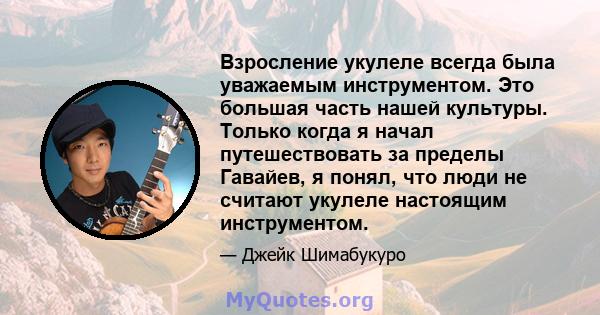 Взросление укулеле всегда была уважаемым инструментом. Это большая часть нашей культуры. Только когда я начал путешествовать за пределы Гавайев, я понял, что люди не считают укулеле настоящим инструментом.