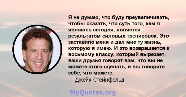 Я не думаю, что буду преувеличивать, чтобы сказать, что суть того, кем я являюсь сегодня, является результатом силовых тренировок. Это заставило меня и дал мне ту жизнь, которую я имею. И это возвращается к восьмому