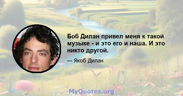 Боб Дилан привел меня к такой музыке - и это его и наша. И это никто другой.