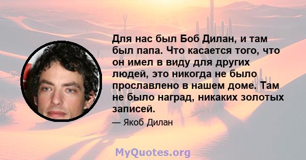 Для нас был Боб Дилан, и там был папа. Что касается того, что он имел в виду для других людей, это никогда не было прославлено в нашем доме. Там не было наград, никаких золотых записей.