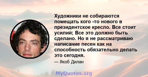 Художники не собираются помещать кого -то нового в президентское кресло. Все стоит усилий; Все это должно быть сделано. Но я не рассматриваю написание песен как на способность обязательно делать это сегодня.