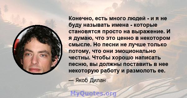 Конечно, есть много людей - и я не буду называть имена - которые становятся просто на выражение. И я думаю, что это ценно в некотором смысле. Но песни не лучше только потому, что они эмоционально честны. Чтобы хорошо