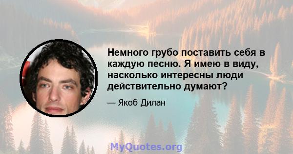 Немного грубо поставить себя в каждую песню. Я имею в виду, насколько интересны люди действительно думают?