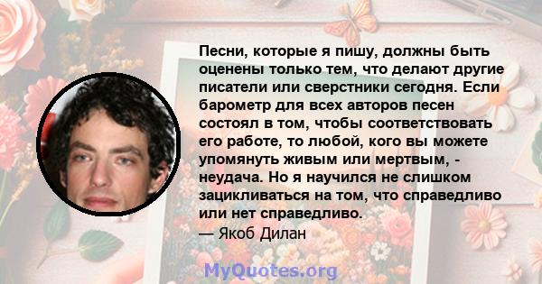 Песни, которые я пишу, должны быть оценены только тем, что делают другие писатели или сверстники сегодня. Если барометр для всех авторов песен состоял в том, чтобы соответствовать его работе, то любой, кого вы можете