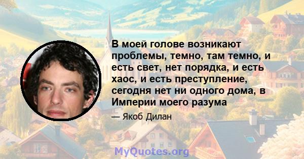 В моей голове возникают проблемы, темно, там темно, и есть свет, нет порядка, и есть хаос, и есть преступление, сегодня нет ни одного дома, в Империи моего разума