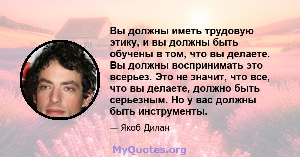 Вы должны иметь трудовую этику, и вы должны быть обучены в том, что вы делаете. Вы должны воспринимать это всерьез. Это не значит, что все, что вы делаете, должно быть серьезным. Но у вас должны быть инструменты.