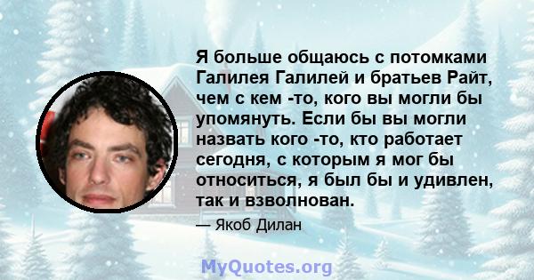 Я больше общаюсь с потомками Галилея Галилей и братьев Райт, чем с кем -то, кого вы могли бы упомянуть. Если бы вы могли назвать кого -то, кто работает сегодня, с которым я мог бы относиться, я был бы и удивлен, так и