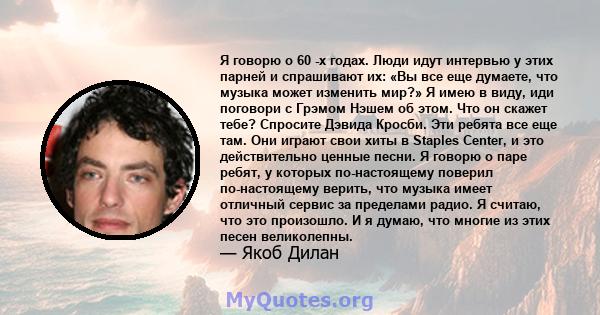 Я говорю о 60 -х годах. Люди идут интервью у этих парней и спрашивают их: «Вы все еще думаете, что музыка может изменить мир?» Я имею в виду, иди поговори с Грэмом Нэшем об этом. Что он скажет тебе? Спросите Дэвида