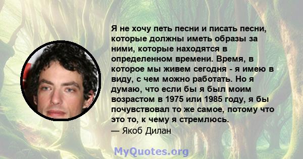 Я не хочу петь песни и писать песни, которые должны иметь образы за ними, которые находятся в определенном времени. Время, в которое мы живем сегодня - я имею в виду, с чем можно работать. Но я думаю, что если бы я был