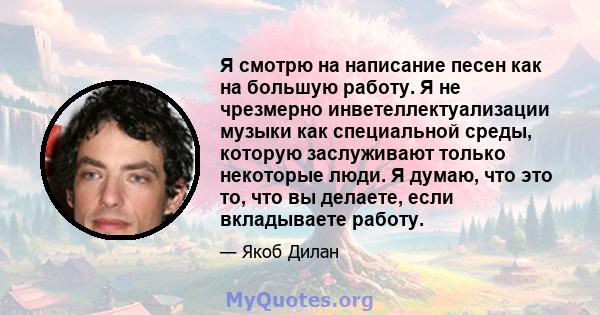 Я смотрю на написание песен как на большую работу. Я не чрезмерно инветеллектуализации музыки как специальной среды, которую заслуживают только некоторые люди. Я думаю, что это то, что вы делаете, если вкладываете