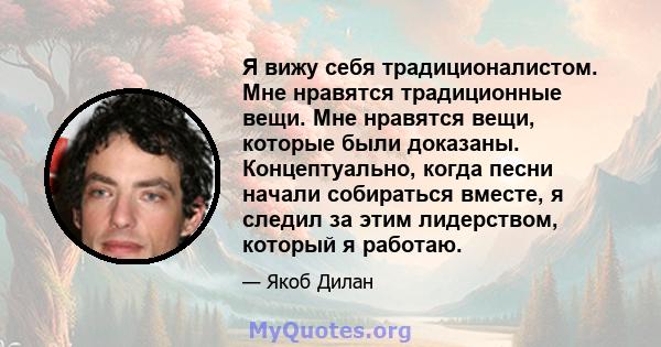 Я вижу себя традиционалистом. Мне нравятся традиционные вещи. Мне нравятся вещи, которые были доказаны. Концептуально, когда песни начали собираться вместе, я следил за этим лидерством, который я работаю.