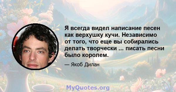 Я всегда видел написание песен как верхушку кучи. Независимо от того, что еще вы собирались делать творчески ... писать песни было королем.