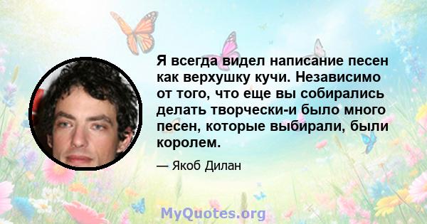 Я всегда видел написание песен как верхушку кучи. Независимо от того, что еще вы собирались делать творчески-и было много песен, которые выбирали, были королем.