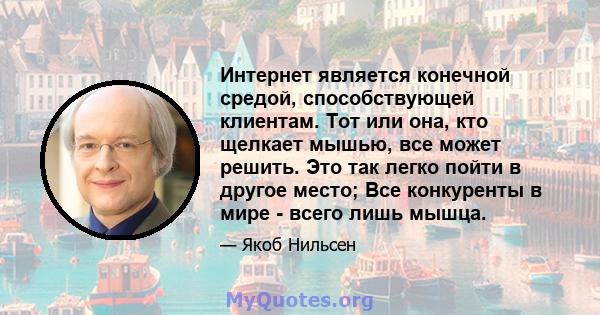 Интернет является конечной средой, способствующей клиентам. Тот или она, кто щелкает мышью, все может решить. Это так легко пойти в другое место; Все конкуренты в мире - всего лишь мышца.