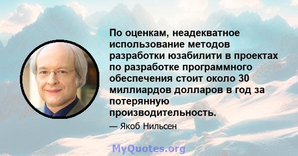 По оценкам, неадекватное использование методов разработки юзабилити в проектах по разработке программного обеспечения стоит около 30 миллиардов долларов в год за потерянную производительность.