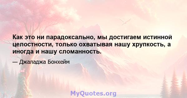 Как это ни парадоксально, мы достигаем истинной целостности, только охватывая нашу хрупкость, а иногда и нашу сломанность.