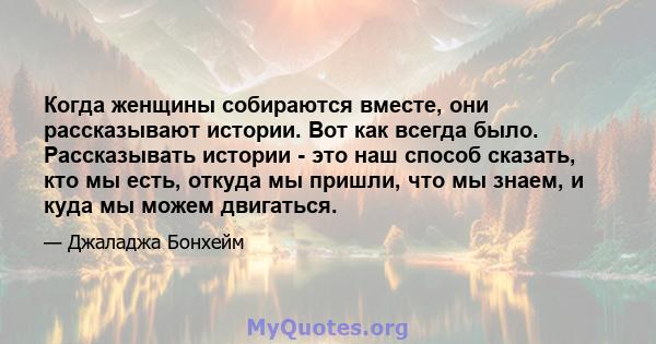 Когда женщины собираются вместе, они рассказывают истории. Вот как всегда было. Рассказывать истории - это наш способ сказать, кто мы есть, откуда мы пришли, что мы знаем, и куда мы можем двигаться.