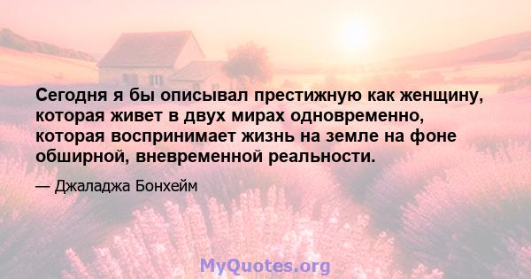 Сегодня я бы описывал престижную как женщину, которая живет в двух мирах одновременно, которая воспринимает жизнь на земле на фоне обширной, вневременной реальности.