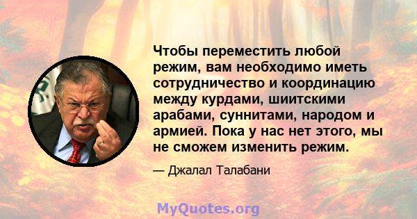 Чтобы переместить любой режим, вам необходимо иметь сотрудничество и координацию между курдами, шиитскими арабами, суннитами, народом и армией. Пока у нас нет этого, мы не сможем изменить режим.