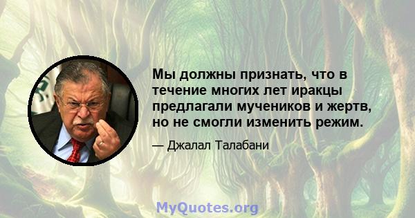 Мы должны признать, что в течение многих лет иракцы предлагали мучеников и жертв, но не смогли изменить режим.