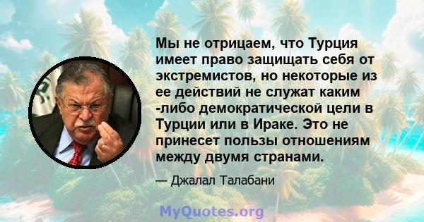 Мы не отрицаем, что Турция имеет право защищать себя от экстремистов, но некоторые из ее действий не служат каким -либо демократической цели в Турции или в Ираке. Это не принесет пользы отношениям между двумя странами.