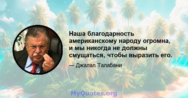 Наша благодарность американскому народу огромна, и мы никогда не должны смущаться, чтобы выразить его.