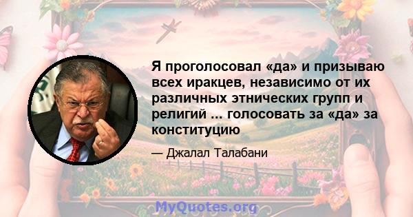 Я проголосовал «да» и призываю всех иракцев, независимо от их различных этнических групп и религий ... голосовать за «да» за конституцию