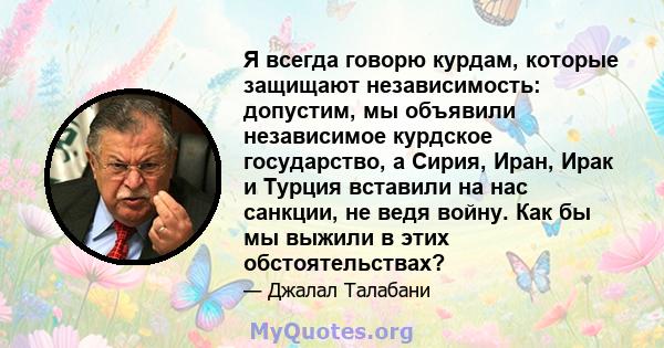 Я всегда говорю курдам, которые защищают независимость: допустим, мы объявили независимое курдское государство, а Сирия, Иран, Ирак и Турция вставили на нас санкции, не ведя войну. Как бы мы выжили в этих