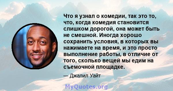 Что я узнал о комедии, так это то, что, когда комедия становится слишком дорогой, она может быть не смешной. Иногда хорошо сохранить условия, в которых вы нажимаете на время, и это просто выполнение работы, в отличие от 