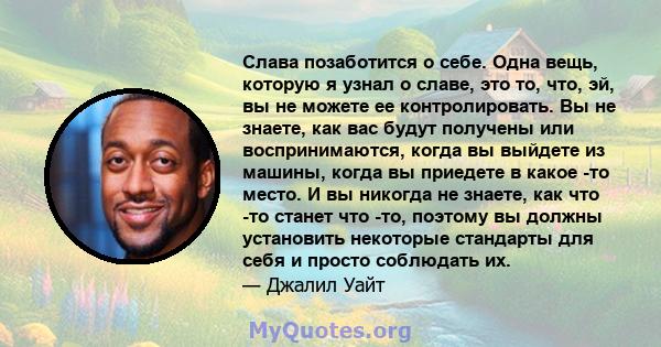 Слава позаботится о себе. Одна вещь, которую я узнал о славе, это то, что, эй, вы не можете ее контролировать. Вы не знаете, как вас будут получены или воспринимаются, когда вы выйдете из машины, когда вы приедете в