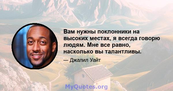 Вам нужны поклонники на высоких местах, я всегда говорю людям. Мне все равно, насколько вы талантливы.