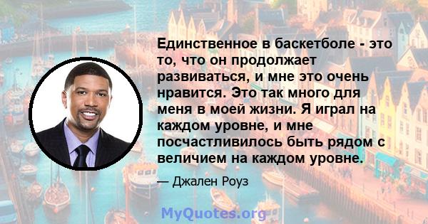 Единственное в баскетболе - это то, что он продолжает развиваться, и мне это очень нравится. Это так много для меня в моей жизни. Я играл на каждом уровне, и мне посчастливилось быть рядом с величием на каждом уровне.