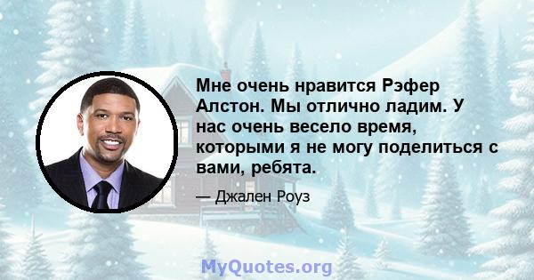 Мне очень нравится Рэфер Алстон. Мы отлично ладим. У нас очень весело время, которыми я не могу поделиться с вами, ребята.