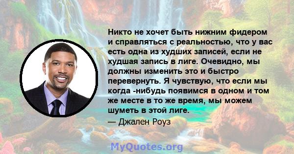 Никто не хочет быть нижним фидером и справляться с реальностью, что у вас есть одна из худших записей, если не худшая запись в лиге. Очевидно, мы должны изменить это и быстро перевернуть. Я чувствую, что если мы когда