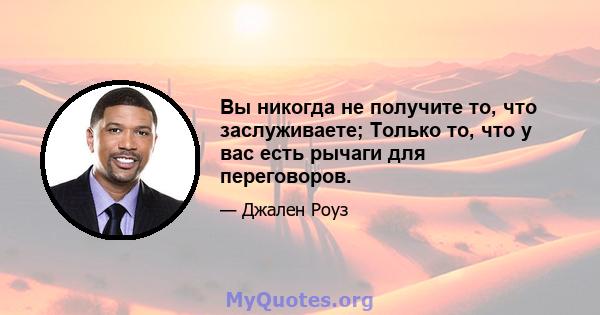 Вы никогда не получите то, что заслуживаете; Только то, что у вас есть рычаги для переговоров.