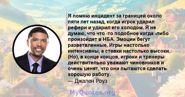 Я помню инцидент за границей около пяти лет назад, когда игрок ударил рефери и ударил его холодом. Я не думаю, что что -то подобное когда -либо произойдет в НБА. Эмоции бегут разветвленные. Игры настолько интенсивны, а