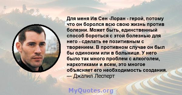 Для меня Ив Сен -Лоран - герой, потому что он боролся всю свою жизнь против болезни. Может быть, единственный способ бороться с этой болезнью для него - сделать ее позитивным с творением. В противном случае он был бы